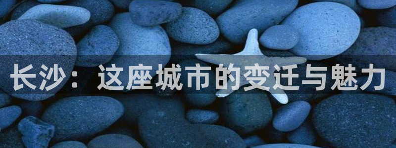 和记唯一官网：长沙：这座城市的变迁与魅力