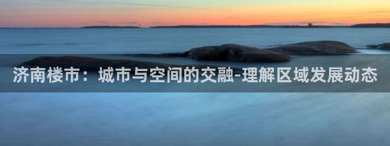 桃源记九游和官网：济南楼市：城市与空间的交融-理解区域发展动
