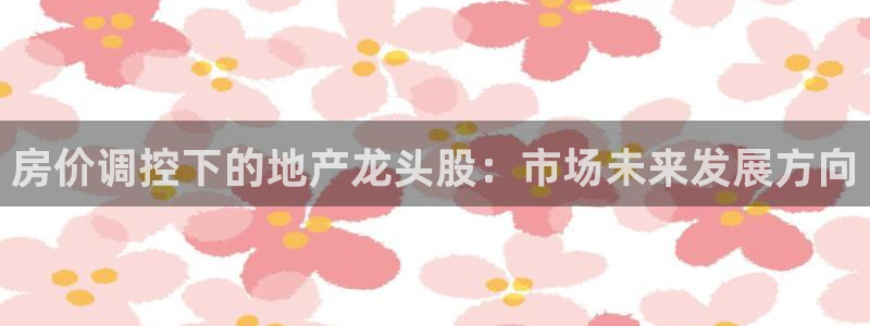 和记黄埔上海官网：房价调控下的地产龙头股：市场未来发展方向