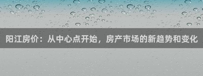 和记hgc官网：阳江房价：从中心点开始，房产市场的新趋势和变